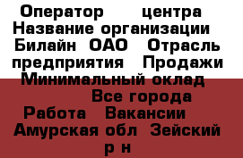 Оператор Call-центра › Название организации ­ Билайн, ОАО › Отрасль предприятия ­ Продажи › Минимальный оклад ­ 35 000 - Все города Работа » Вакансии   . Амурская обл.,Зейский р-н